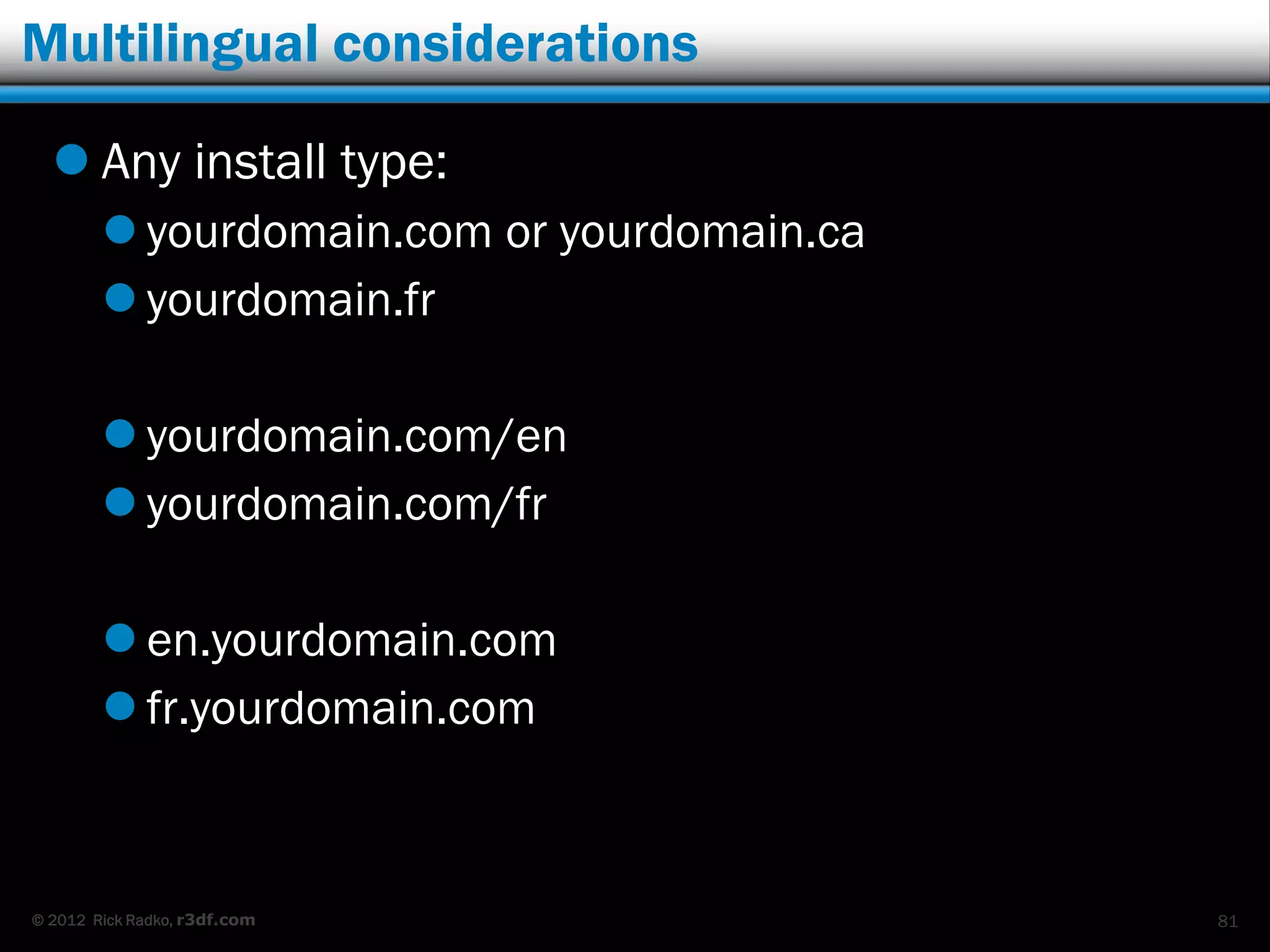 Multilingual considerations

   Any install type:
         yourdomain.com or yourdomain.ca
         yourdomain.fr

         yourdomain.com/en
         yourdomain.com/fr

         en.yourdomain.com
         fr.yourdomain.com



© 2012 Rick Radko, r3df.com                 81
 