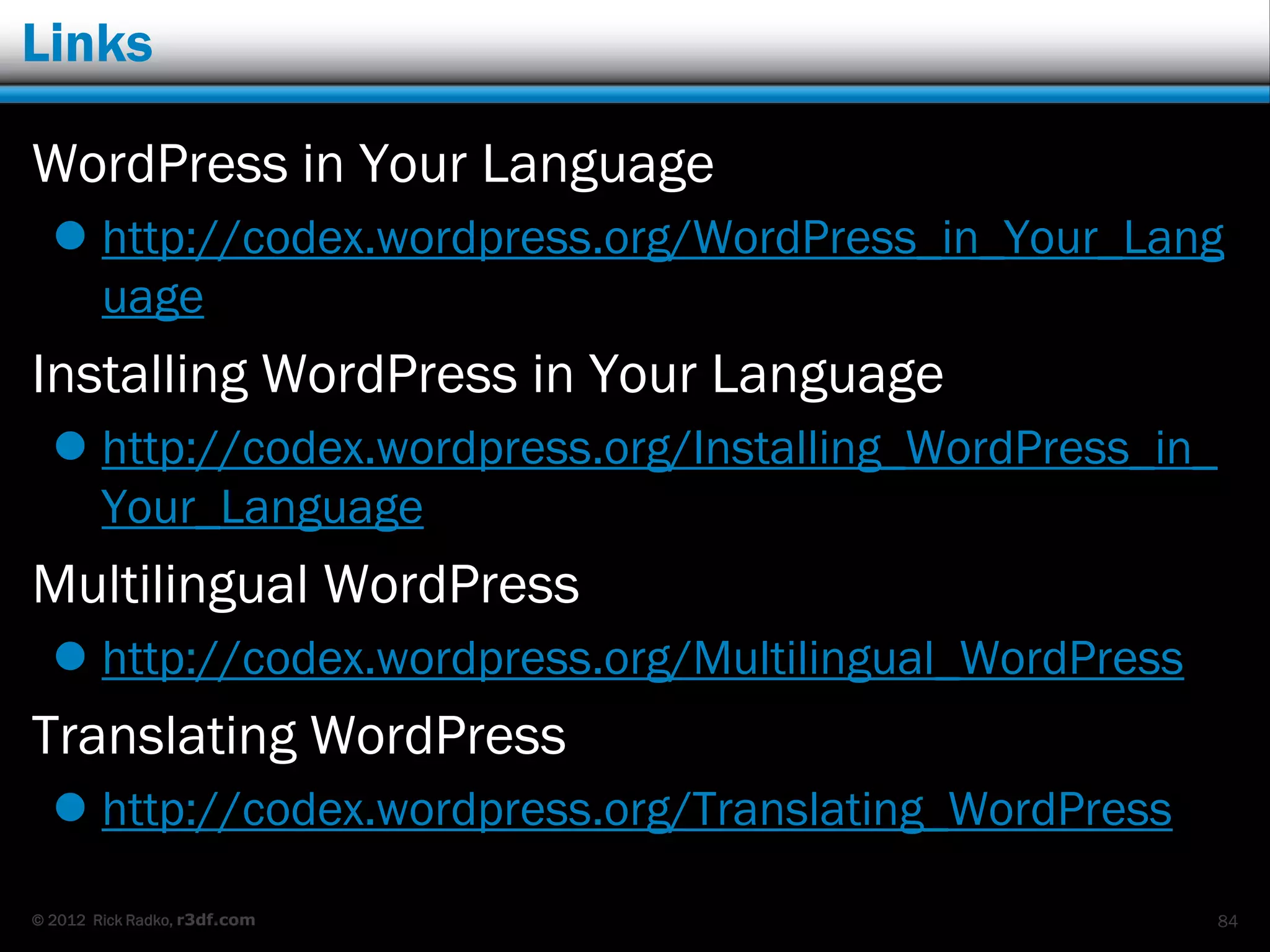 Links

WordPress in Your Language
   http://codex.wordpress.org/WordPress_in_Your_Lang
    uage
Installing WordPress in Your Language
   http://codex.wordpress.org/Installing_WordPress_in_
    Your_Language
Multilingual WordPress
   http://codex.wordpress.org/Multilingual_WordPress
Translating WordPress
   http://codex.wordpress.org/Translating_WordPress

© 2012 Rick Radko, r3df.com                               84
 