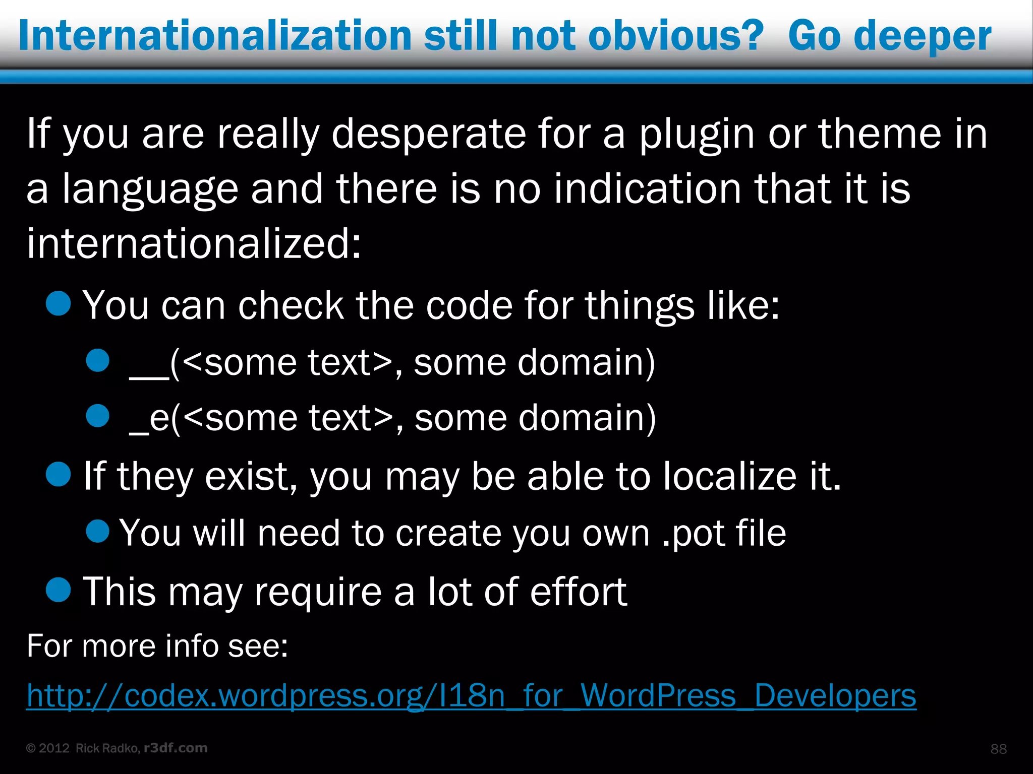 Internationalization still not obvious? Go deeper

If you are really desperate for a plugin or theme in
a language and there is no indication that it is
internationalized:
   You can check the code for things like:
         __(<some text>, some domain)
         _e(<some text>, some domain)
   If they exist, you may be able to localize it.
         You will need to create you own .pot file
   This may require a lot of effort
For more info see:
http://codex.wordpress.org/I18n_for_WordPress_Developers
© 2012 Rick Radko, r3df.com                                88
 