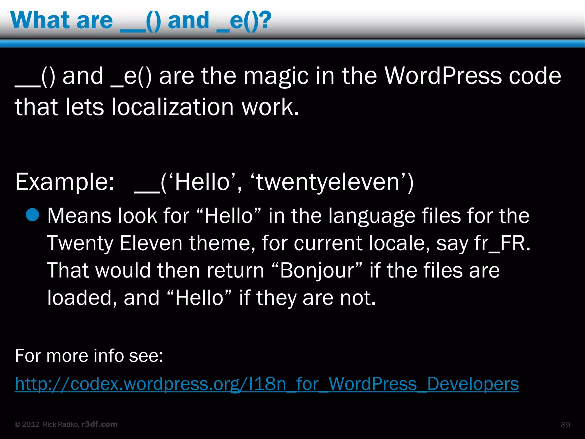 What are __() and _e()?

__() and _e() are the magic in the WordPress code
that lets localization work.

Example: __(„Hello‟, „twentyeleven‟)
   Means look for “Hello” in the language files for the
    Twenty Eleven theme, for current locale, say fr_FR.
    That would then return “Bonjour” if the files are
    loaded, and “Hello” if they are not.

For more info see:
http://codex.wordpress.org/I18n_for_WordPress_Developers
© 2012 Rick Radko, r3df.com                                89
 