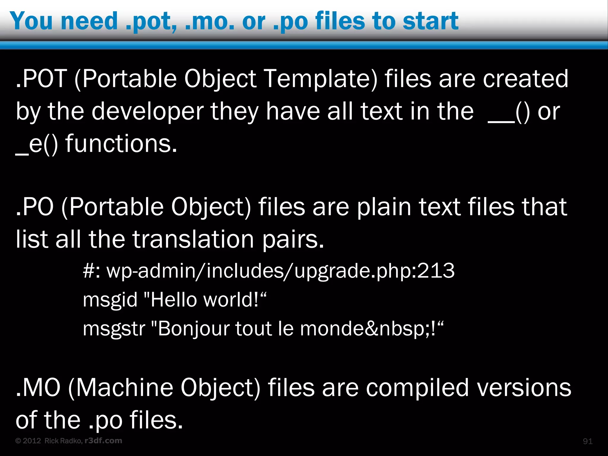 You need .pot, .mo. or .po files to start

.POT (Portable Object Template) files are created
by the developer they have all text in the __() or
_e() functions.

.PO (Portable Object) files are plain text files that
list all the translation pairs.
                #: wp-admin/includes/upgrade.php:213
                msgid "Hello world!“
                msgstr "Bonjour tout le monde&nbsp;!“

.MO (Machine Object) files are compiled versions
of the .po files.
© 2012 Rick Radko, r3df.com                             91
 