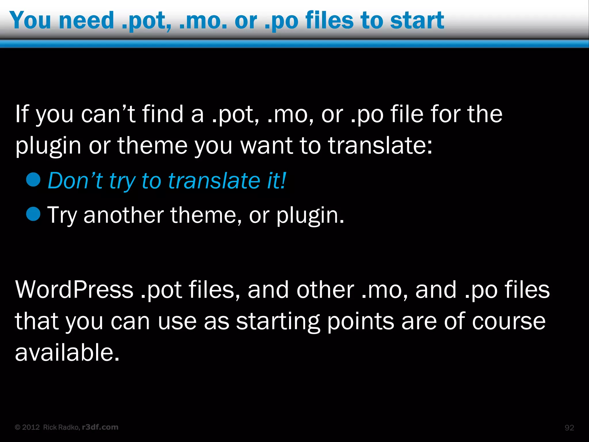 You need .pot, .mo. or .po files to start


If you can‟t find a .pot, .mo, or .po file for the
plugin or theme you want to translate:
   Don’t try to translate it!
   Try another theme, or plugin.


WordPress .pot files, and other .mo, and .po files
that you can use as starting points are of course
available.

© 2012 Rick Radko, r3df.com                          92
 