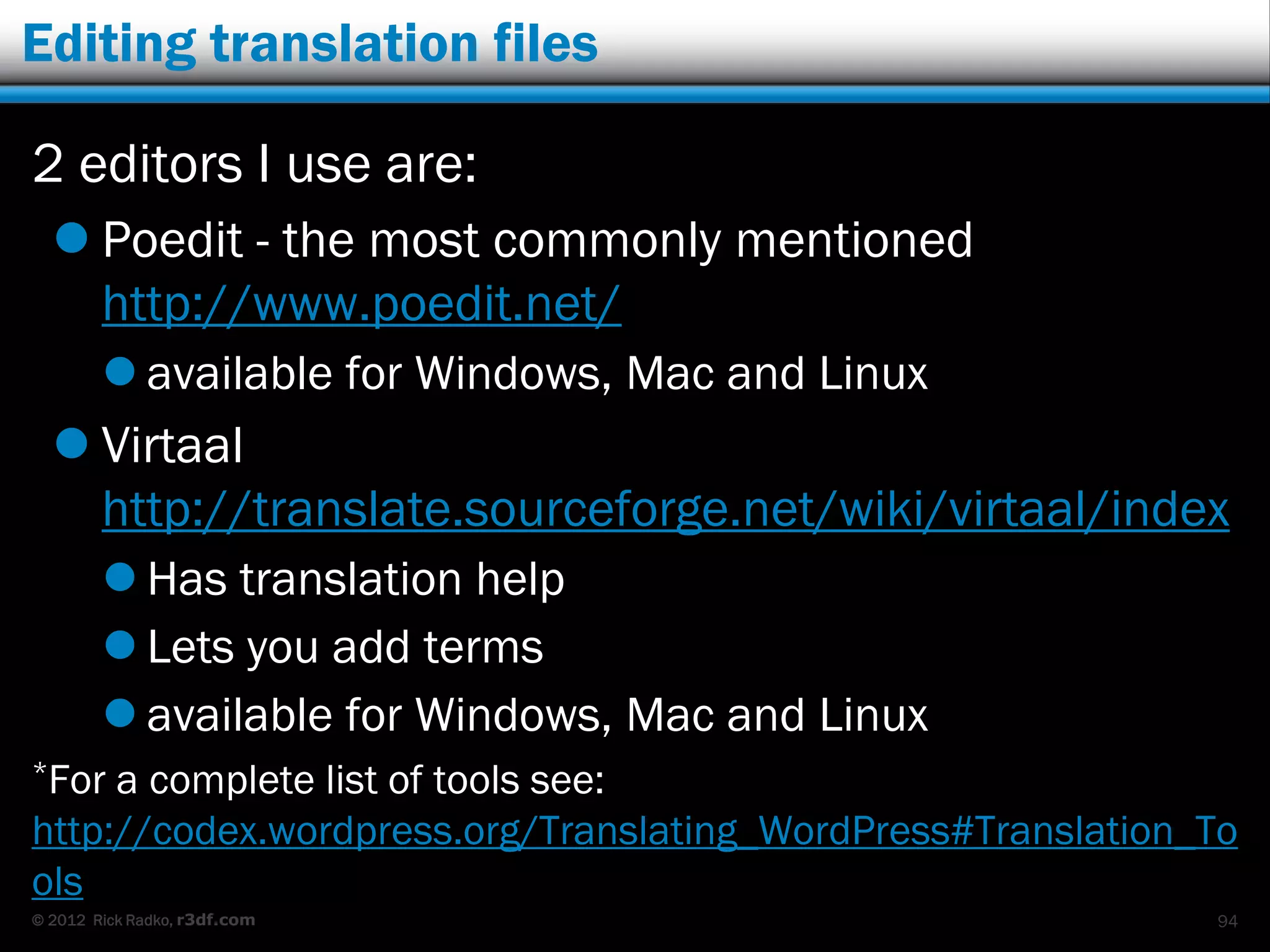 Editing translation files

2 editors I use are:
   Poedit - the most commonly mentioned
    http://www.poedit.net/
         available for Windows, Mac and Linux
   Virtaal
    http://translate.sourceforge.net/wiki/virtaal/index
         Has translation help
         Lets you add terms
         available for Windows, Mac and Linux
*For a complete list of tools see:
http://codex.wordpress.org/Translating_WordPress#Translation_To
ols
© 2012 Rick Radko, r3df.com                                  94
 