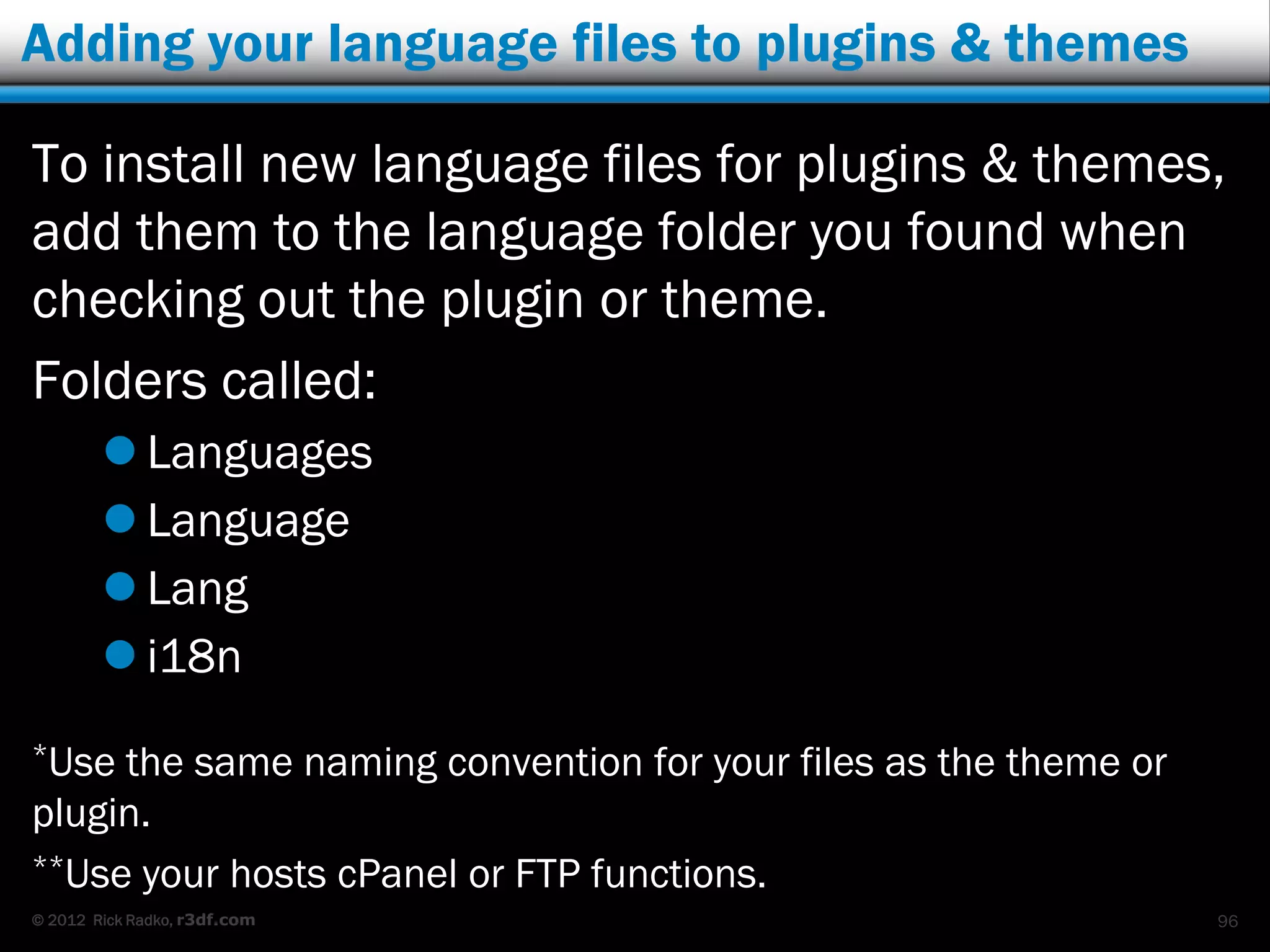 Adding your language files to plugins & themes

To install new language files for plugins & themes,
add them to the language folder you found when
checking out the plugin or theme.
Folders called:
         Languages
         Language
         Lang
         i18n
*Use the same naming convention for your files as the theme or
plugin.
**Use your hosts cPanel or FTP functions.
© 2012 Rick Radko, r3df.com                                      96
 