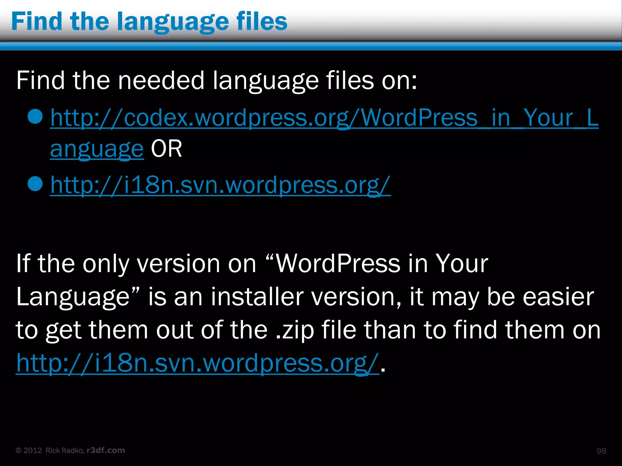 Find the language files

Find the needed language files on:
   http://codex.wordpress.org/WordPress_in_Your_L
    anguage OR
   http://i18n.svn.wordpress.org/


If the only version on “WordPress in Your
Language” is an installer version, it may be easier
to get them out of the .zip file than to find them on
http://i18n.svn.wordpress.org/.

© 2012 Rick Radko, r3df.com                         98
 