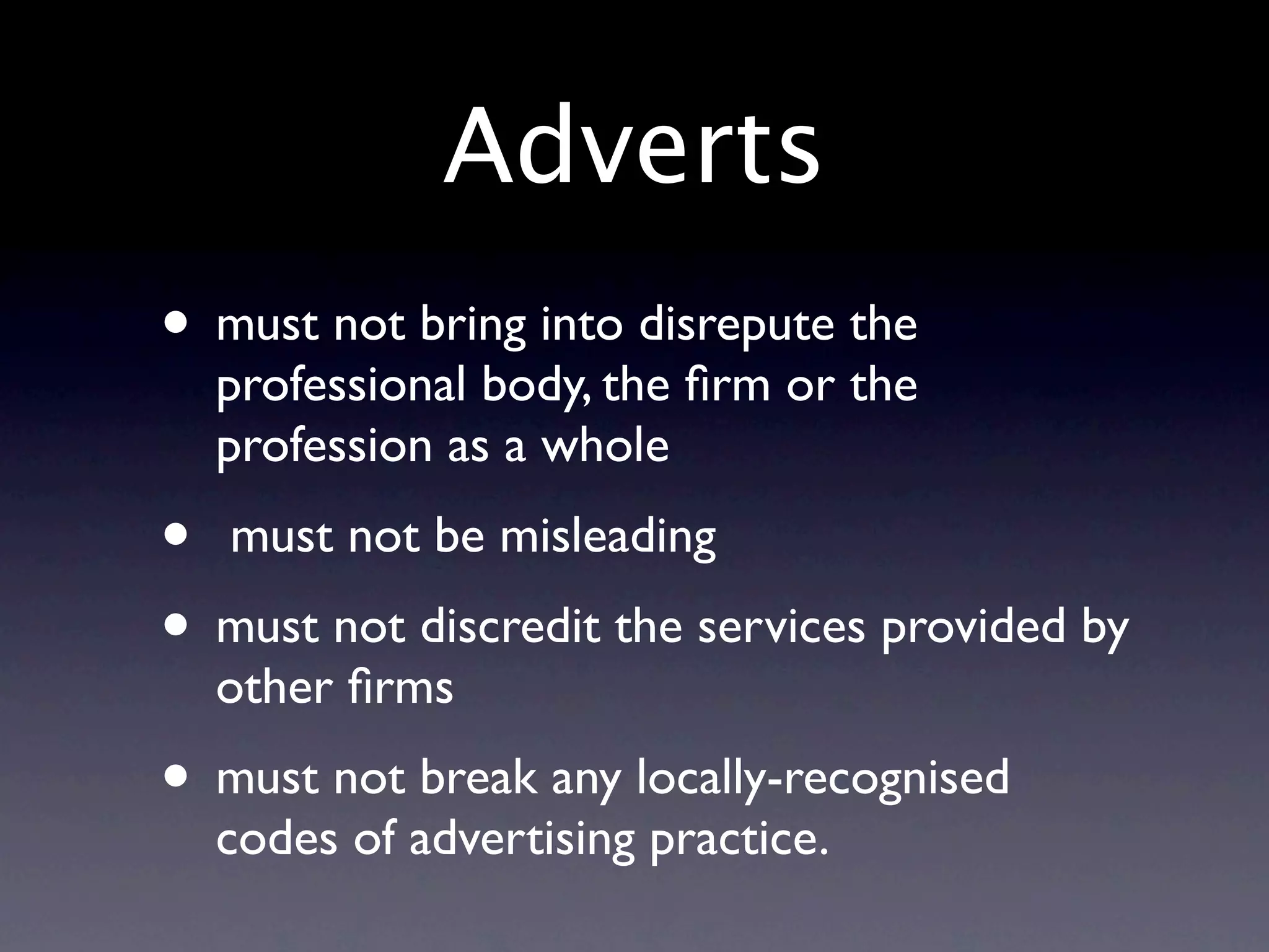 Adverts
• must not bring into disrepute the
  professional body, the ﬁrm or the
  profession as a whole
•  must not be misleading
• must not discredit the services provided by
  other ﬁrms
• must not break any locally-recognised
  codes of advertising practice.
 