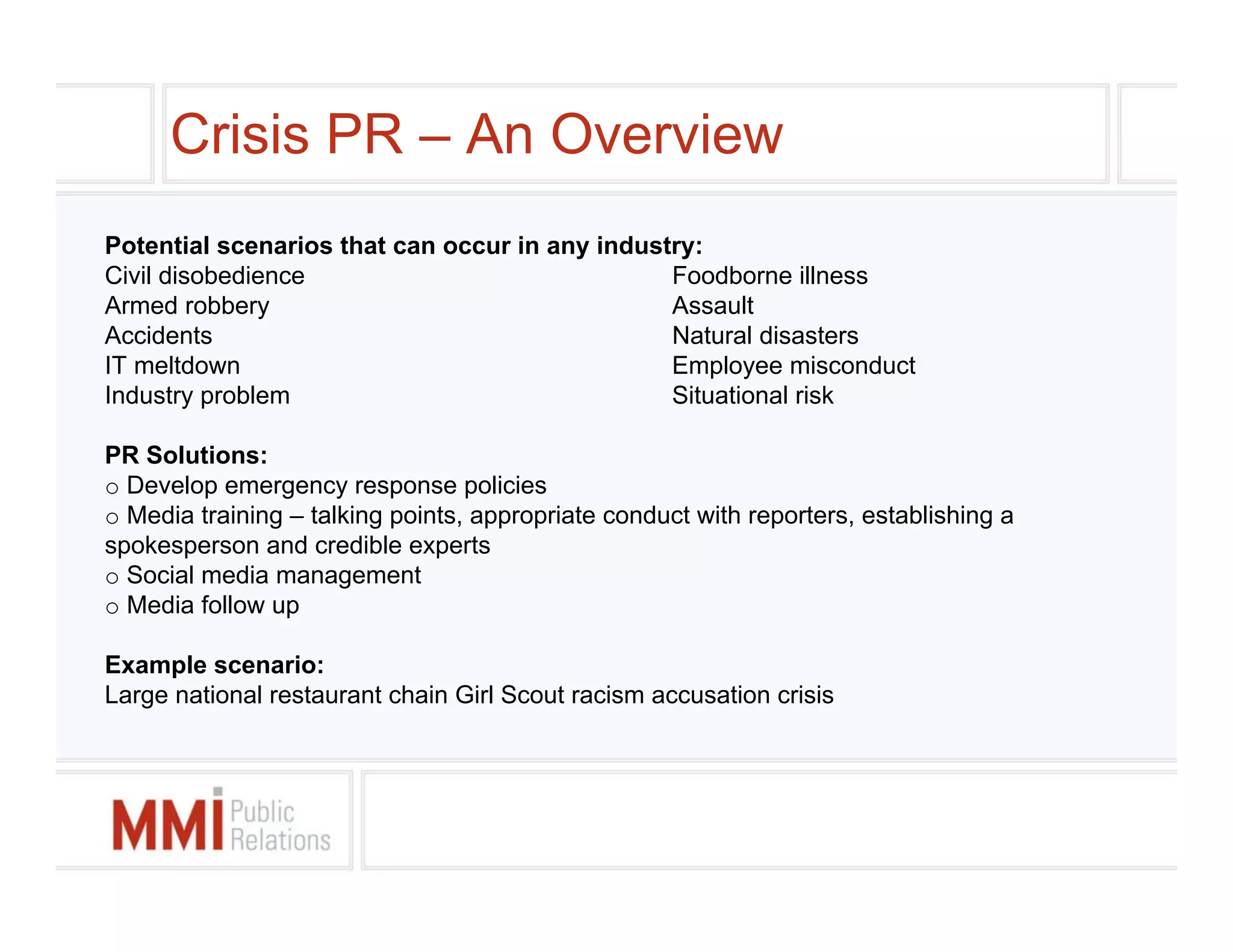 Crisis PR – An Overview
Potential scenarios that can occur in any industry:
Civil disobedience                              Foodborne illness
Armed robbery                                   Assault
Accidents                                       Natural disasters
IT meltdown                                     Employee misconduct
Industry problem                                Situational risk

PR Solutions:
o Develop emergency response policies
o Media training – talking points, appropriate conduct with reporters, establishing a
spokesperson and credible experts
o Social media management
o Media follow up

Example scenario:
Large national restaurant chain Girl Scout racism accusation crisis
 