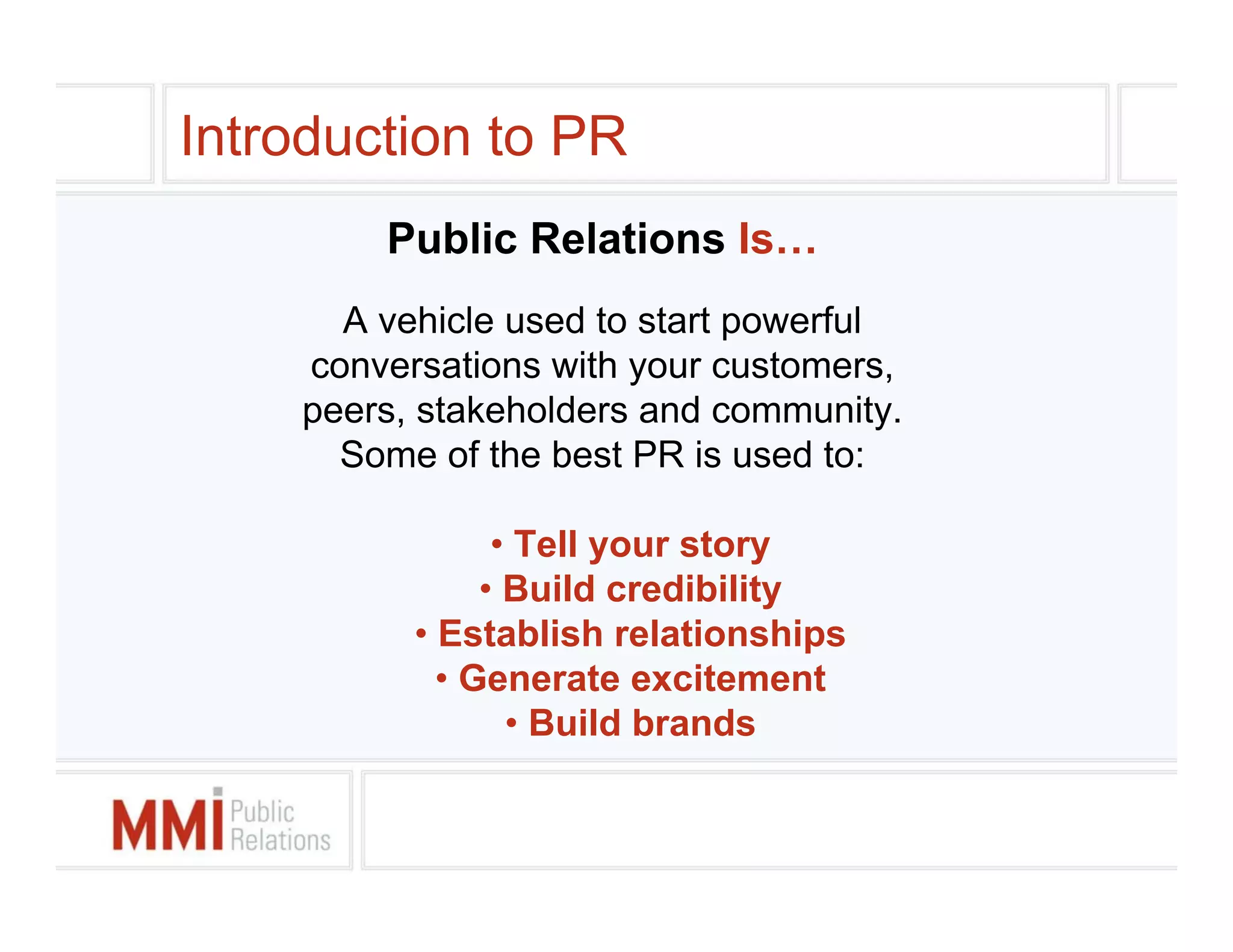 Introduction to PR
        Public Relations Is…
      A vehicle used to start powerful
    conversations with your customers,
    peers, stakeholders and community.
      Some of the best PR is used to:

                • Tell your story
               • Build credibility
          • Establish relationships
            • Generate excitement
                 • Build brands
 