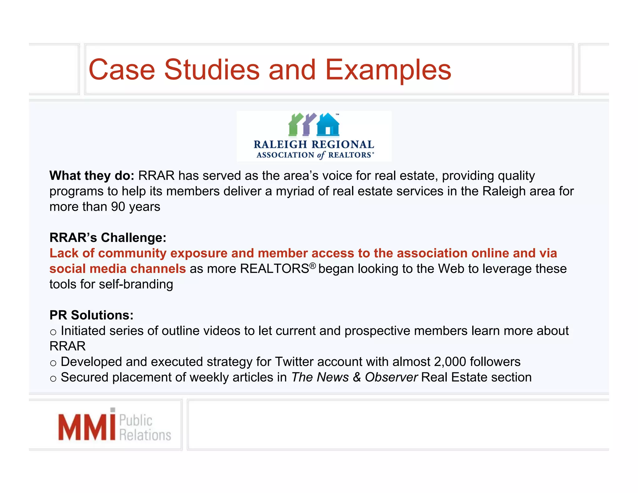 Case Studies and Examples


What they do: RRAR has served as the area’s voice for real estate, providing quality
programs to help its members deliver a myriad of real estate services in the Raleigh area for
more than 90 years

RRAR’s Challenge:
Lack of community exposure and member access to the association online and via
social media channels as more REALTORS® began looking to the Web to leverage these
tools for self-branding

PR Solutions:
o Initiated series of outline videos to let current and prospective members learn more about
RRAR
o Developed and executed strategy for Twitter account with almost 2,000 followers
o Secured placement of weekly articles in The News & Observer Real Estate section
 