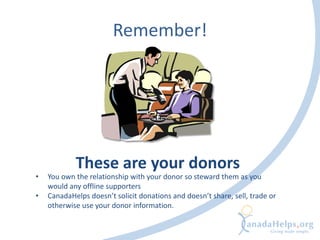Remember!
• You own the relationship with your donor so steward them as you
would any offline supporters
• CanadaHelps doesn’t solicit donations and doesn’t share, sell, trade or
otherwise use your donor information.
These are your donors
 
