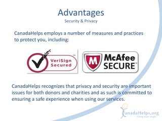 Advantages
Security & Privacy
CanadaHelps employs a number of measures and practices
to protect you, including:
CanadaHelps recognizes that privacy and security are important
issues for both donors and charities and as such is committed to
ensuring a safe experience when using our services.
 