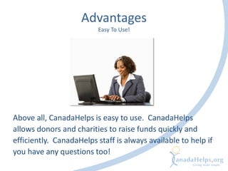 Advantages
Easy To Use!
Above all, CanadaHelps is easy to use. CanadaHelps
allows donors and charities to raise funds quickly and
efficiently. CanadaHelps staff is always available to help if
you have any questions too!
 