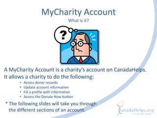 MyCharity Account
What is it?
A MyCharity Account is a charity’s account on CanadaHelps.
It allows a charity to do the following:
• Access donor records
• Update account information
• Fill a profile with information
• Access the Donate Now button
* The following slides will take you through
the different sections of an account.
 