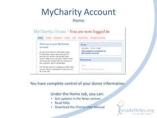 MyCharity Account
Home
You have complete control of your donor information
Under the Home tab, you can:
• Get updates in the News section
• Read FAQs
• Download the Charity User Manual
 