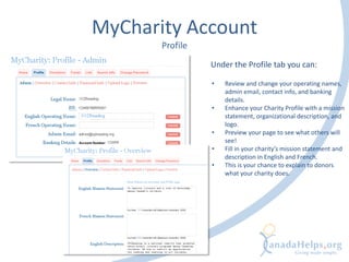 MyCharity Account
Profile
• Review and change your operating names,
admin email, contact info, and banking
details.
• Enhance your Charity Profile with a mission
statement, organizational description, and
logo.
• Preview your page to see what others will
see!
• Fill in your charity’s mission statement and
description in English and French.
• This is your chance to explain to donors
what your charity does.
Under the Profile tab you can:
 
