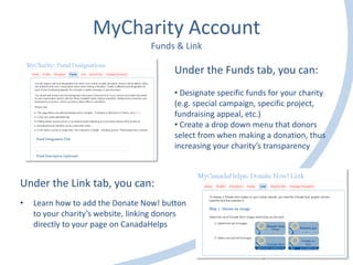 MyCharity Account
Funds & Link
Under the Link tab, you can:
• Learn how to add the Donate Now! button
to your charity’s website, linking donors
directly to your page on CanadaHelps
Under the Funds tab, you can:
• Designate specific funds for your charity
(e.g. special campaign, specific project,
fundraising appeal, etc.)
• Create a drop down menu that donors
select from when making a donation, thus
increasing your charity’s transparency
 