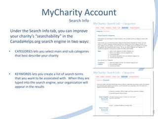 MyCharity Account
Search Info
• CATEGORIES lets you select main and sub categories
that best describe your charity
• KEYWORDS lets you create a list of search terms
that you want to be associated with. When they are
typed into the search engine, your organization will
appear in the results
Under the Search Info tab, you can improve
your charity’s “searchability” in the
CanadaHelps.org search engine in two ways:
 