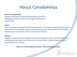 About CanadaHelps
What is CanadaHelps?
A public charitable foundation that provides accessible,
affordable and secure online technology to both donors
and charities.
Vision
Build a caring and involved Canadian society that is committed to giving and participating
effectively in the charitable sector. Using technology, we create an efficient connection
between charities, donors, and the corporate community.
Mission
Engage Canadians in the charitable sector by providing accessible and affordable online
technology to both donors and charities so as to promote – and ultimately increase –
charitable giving in Canada.
We are a charity helping charities. We make giving simple.
 