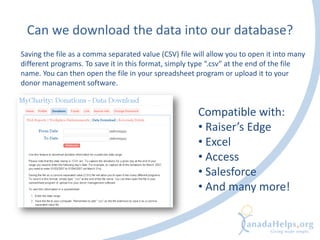 Can we download the data into our database?
Saving the file as a comma separated value (CSV) file will allow you to open it into many
different programs. To save it in this format, simply type “.csv” at the end of the file
name. You can then open the file in your spreadsheet program or upload it to your
donor management software.
Compatible with:
• Raiser’s Edge
• Excel
• Access
• Salesforce
• And many more!
 