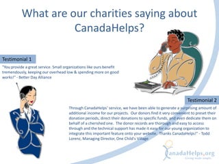 What are our charities saying about
CanadaHelps?
Testimonial 1
"You provide a great service. Small organizations like ours benefit
tremendously, keeping our overhead low & spending more on good
works!" - Better Day Alliance
Testimonial 2
Through CanadaHelps' service, we have been able to generate a surprising amount of
additional income for our projects. Our donors find it very convenient to preset their
donation periods, direct their donations to specific funds, and even dedicate them on
behalf of a cherished one. The donor records are thorough and easy to access
through and the technical support has made it easy for our young organization to
integrate this important feature onto your website. Thanks CanadaHelps!" - Todd
Lorenz, Managing Director, One Child's Village
 