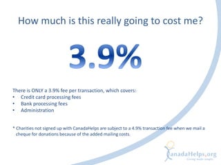 How much is this really going to cost me?
There is ONLY a 3.9% fee per transaction, which covers:
• Credit card processing fees
• Bank processing fees
• Administration
* Charities not signed up with CanadaHelps are subject to a 4.9% transaction fee when we mail a
cheque for donations because of the added mailing costs.
 