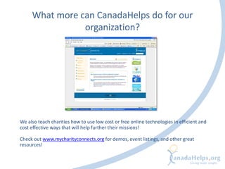 What more can CanadaHelps do for our
organization?
We also teach charities how to use low cost or free online technologies in efficient and
cost effective ways that will help further their missions!
Check out www.mycharityconnects.org for demos, event listings, and other great
resources!
 
