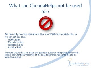 What can CanadaHelps not be used
for?
We can only process donations that are 100% tax receiptable, so
we cannot process:
• Ticket sales
• Memberships
• Product Sales
• Auction bids
If you are unsure if a transaction will qualify as 100% tax receiptable, you should
contact the Charities Directorate of the Canada Revenue Agency to inquire at
www.cra-arc.gc.ca
 