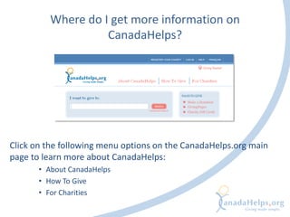Where do I get more information on
CanadaHelps?
Click on the following menu options on the CanadaHelps.org main
page to learn more about CanadaHelps:
• About CanadaHelps
• How To Give
• For Charities
 