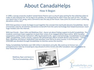 About CanadaHelps
How It Began
In 1999, a young university student named Aaron Pereira sat in a church pew waiting for the collection plate to
make its way towards him. As he dug in his pockets, he realized that he didn’t have any cash on him. The dot-
com boom was in full swing, and e-commerce was the way of the future: how come his church wasn’t collecting
donations online, too?
With that question in mind, he began to put together the concept that eventually became CanadaHelps. Aaron
envisioned a way for all charities and donors to benefit from the same technology that helped businesses reach
huge markets over the internet.
With two friends – Ryan Little and Matthew Choi – Aaron set about finding support to build CanadaHelps. The
students convinced major supporters to back their vision of an engaged donor base online. With Canadian
corporations and financial institutions offering donated funds, space and technology, CanadaHelps launched in
2000. CanadaHelps, itself a charity, supports the philanthropic efforts of both donors and charities – online.
Ryan, Matthew and Aaron’s dedication and volunteer time led to its early success: in its first year, over
$150,000 was donated through CanadaHelps to charities across the country.
Today, CanadaHelps facilitates over $40 million in donations annually. We continue to honour our
entrepreneurial roots by innovating to stay ahead of online trends and offer Canadians new ways to give to
their favourite causes.
Matthew, Ryan and Aaron in
The first CanadaHelps office.
 