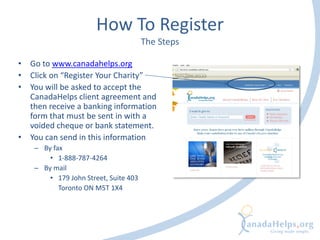 How To Register
The Steps
• Go to www.canadahelps.org
• Click on “Register Your Charity”
• You will be asked to accept the
CanadaHelps client agreement and
then receive a banking information
form that must be sent in with a
voided cheque or bank statement.
• You can send in this information
– By fax
• 1-888-787-4264
– By mail
• 179 John Street, Suite 403
Toronto ON M5T 1X4
 