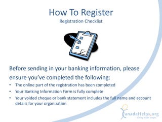 How To Register
Registration Checklist
Before sending in your banking information, please
ensure you’ve completed the following:
• The online part of the registration has been completed
• Your Banking Information Form is fully complete
• Your voided cheque or bank statement includes the full name and account
details for your organization
 