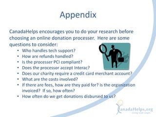 Appendix
CanadaHelps encourages you to do your research before
choosing an online donation processer. Here are some
questions to consider:
• Who handles tech support?
• How are refunds handled?
• Is the processer PCI compliant?
• Does the processor accept Interac?
• Does our charity require a credit card merchant account?
• What are the costs involved?
• If there are fees, how are they paid for? Is the organization
invoiced? If so, how often?
• How often do we get donations disbursed to us?
 