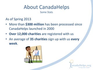 About CanadaHelps
Some Stats
As of Spring 2013
• More than $300 million has been processed since
CanadaHelps launched in 2000
• Over 12,000 charities are registered with us
• An average of 35 charities sign up with us every
week.
 