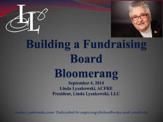 Building a Fundraising 
Board 
Bloomerang 
September 4, 2014 
Linda Lysakowski, ACFRE 
President, Linda Lysakowski, LLC 
Linda Lysakowski.com: Dedicated to inspiring philanthropy and creativity 
 