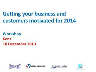 Getting your business and
customers motivated for 2014
Workshop
Kent
18 December 2013

 