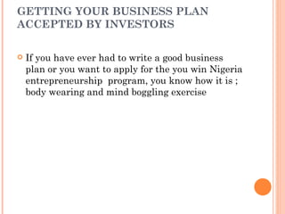 GETTING YOUR BUSINESS PLAN
ACCEPTED BY INVESTORS

   If you have ever had to write a good business
    plan or you want to apply for the you win Nigeria
    entrepreneurship program, you know how it is ;
    body wearing and mind boggling exercise
 