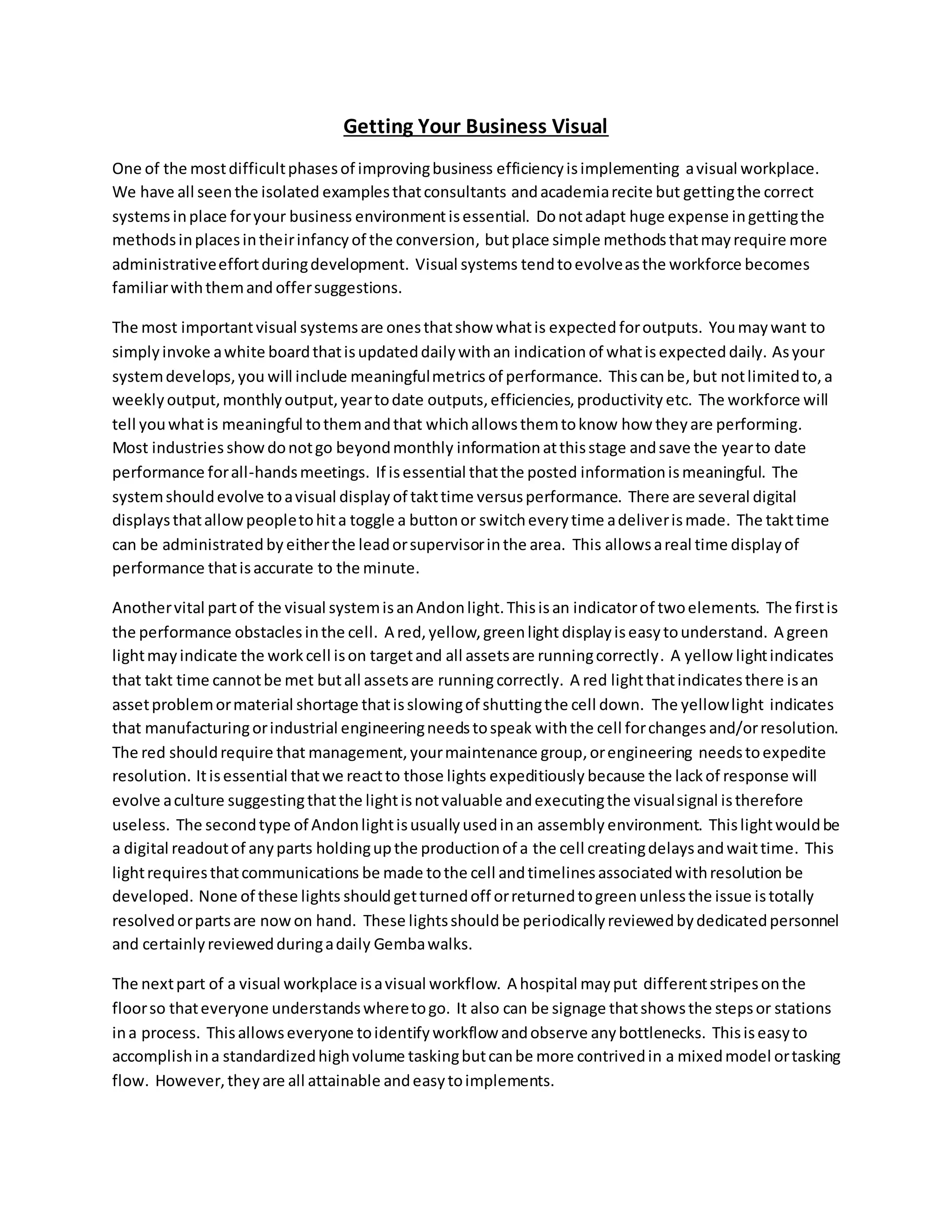 Getting Your Business Visual
One of the mostdifficultphasesof improvingbusiness efficiencyisimplementing avisual workplace.
We have all seenthe isolated examplesthatconsultants andacademiarecite but gettingthe correct
systemsinplace foryour business environmentisessential. Donotadapt huge expense ingettingthe
methodsinplacesintheirinfancy of the conversion, butplace simple methodsthatmayrequire more
administrativeeffortduringdevelopment. Visual systems tendtoevolveasthe workforce becomes
familiarwiththemand offersuggestions.
The most importantvisual systemsare onesthatshow whatis expected foroutputs. Youmaywant to
simplyinvoke awhite boardthatisupdateddailywithan indication of whatis expected daily. Asyour
systemdevelops,you will include meaningfulmetrics of performance. Thiscanbe,but notlimitedto,a
weeklyoutput,monthlyoutput,yeartodate outputs,efficiencies,productivity etc. The workforce will
tell youwhatis meaningful tothemandthat whichallowsthemtoknow how theyare performing.
Most industries showdonotgo beyondmonthly informationatthisstage andsave the yearto date
performance forall-handsmeetings. If isessential thatthe posted informationismeaningful. The
systemshouldevolve toavisual displayof takttime versusperformance. There are several digital
displaysthatallowpeopletohita toggle a buttonor switcheverytime adeliverismade. The takttime
can be administrated by eitherthe leadorsupervisorinthe area. This allowsareal time displayof
performance thatisaccurate to the minute.
Anothervital partof the visual systemisanAndonlight.Thisisan indicatorof twoelements. The firstis
the performance obstaclesinthe cell. A red,yellow,greenlight displayiseasytounderstand. A green
lightmayindicate the workcell ison targetand all assetsare runningcorrectly. A yellow lightindicates
that takt time cannotbe met butall assetsare runningcorrectly. A red lightthatindicatesthere isan
assetproblemormaterial shortage thatisslowingof shuttingthe cell down. The yellowlight indicates
that manufacturingorindustrial engineeringneedstospeak withthe cell forchanges and/orresolution.
The red shouldrequire that management, yourmaintenance group,orengineering needstoexpedite
resolution. Itisessential thatwe reactto those lights expeditiously because the lackof response will
evolve aculture suggestingthatthe lightisnotvaluable andexecutingthe visualsignal istherefore
useless. The secondtype of Andonlightisusuallyusedinan assembly environment. Thislightwouldbe
a digital readoutof anyparts holdingupthe productionof a the cell creatingdelaysandwaittime. This
lightrequiresthatcommunications be made tothe cell andtimelinesassociatedwithresolution be
developed. None of these lights shouldgetturnedoff orreturnedtogreenunlessthe issue istotally
resolvedorpartsare nowon hand. These lightsshouldbe periodicallyreviewedbydedicatedpersonnel
and certainlyreviewedduringadaily Gembawalks.
The nextpart of a visual workplace isavisual workflow. A hospital mayput differentstripesonthe
floorso thateveryone understandswheretogo. It also can be signage thatshowsthe stepsor stations
ina process. Thisallowseveryone toidentifyworkflow andobserve anybottlenecks. Thisiseasyto
accomplishina standardizedhighvolume taskingbutcanbe more contrivedin a mixedmodel ortasking
flow. However,theyare all attainable andeasytoimplements.
 