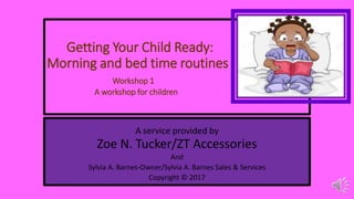 Getting Your Child Ready:
Morning and bed time routines
Workshop 1
A workshop for children
A service provided by
Zoe N. Tucker/ZT Accessories
And
Sylvia A. Barnes-Owner/Sylvia A. Barnes Sales & Services
Copyright © 2017
 