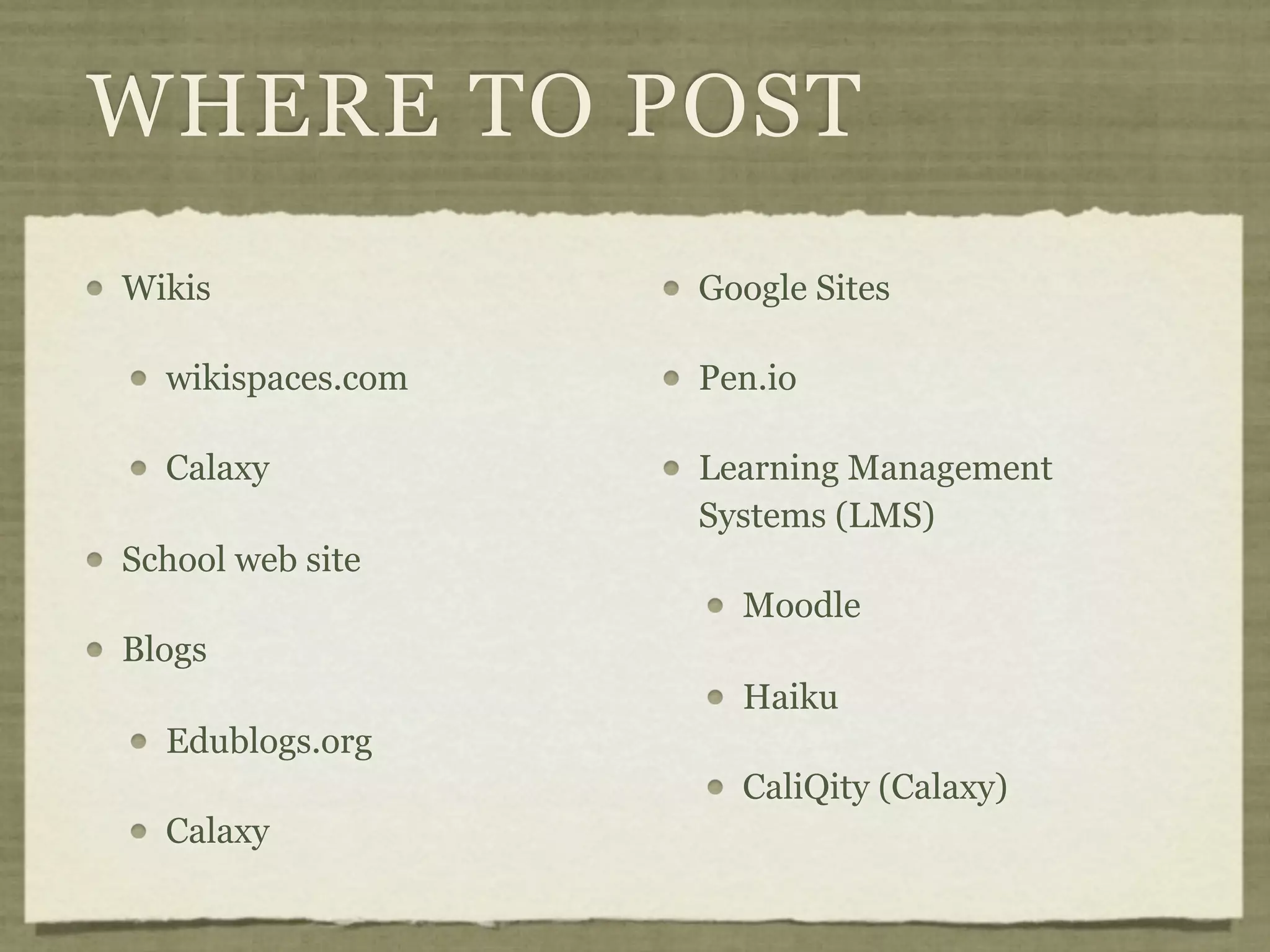 WHERE TO POST
Wikis              Google Sites

  wikispaces.com   Pen.io

  Calaxy           Learning Management
                   Systems (LMS)
School web site
                     Moodle
Blogs
                     Haiku
  Edublogs.org
                     CaliQity (Calaxy)
  Calaxy
 