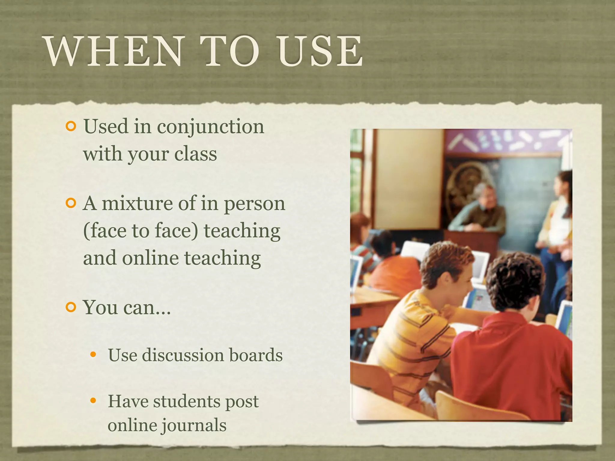 WHEN TO USE
   Used in conjunction
    with your class

   A mixture of in person
    (face to face) teaching
    and online teaching

   You can…

       Use discussion boards

       Have students post
        online journals
 