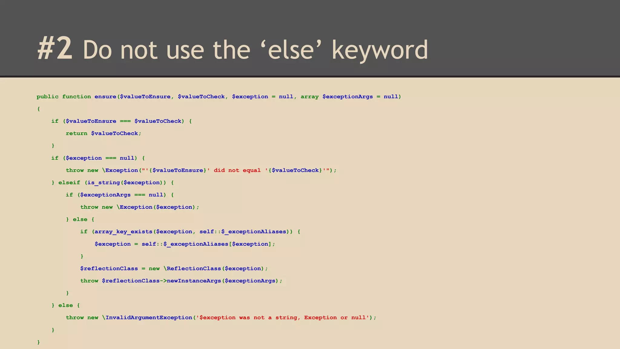 #2 Do not use the ‘else’ keyword public function ensure($valueToEnsure, $valueToCheck, $exception = null, array $exceptionArgs = null) { if ($valueToEnsure === $valueToCheck) { return $valueToCheck; } if ($exception === null) { throw new Exception("'{$valueToEnsure}' did not equal '{$valueToCheck}'"); } elseif (is_string($exception)) { if ($exceptionArgs === null) { throw new Exception($exception); } else { if (array_key_exists($exception, self::$_exceptionAliases)) { $exception = self::$_exceptionAliases[$exception]; } $reflectionClass = new ReflectionClass($exception); throw $reflectionClass->newInstanceArgs($exceptionArgs); } } else { throw new InvalidArgumentException('$exception was not a string, Exception or null'); } } 