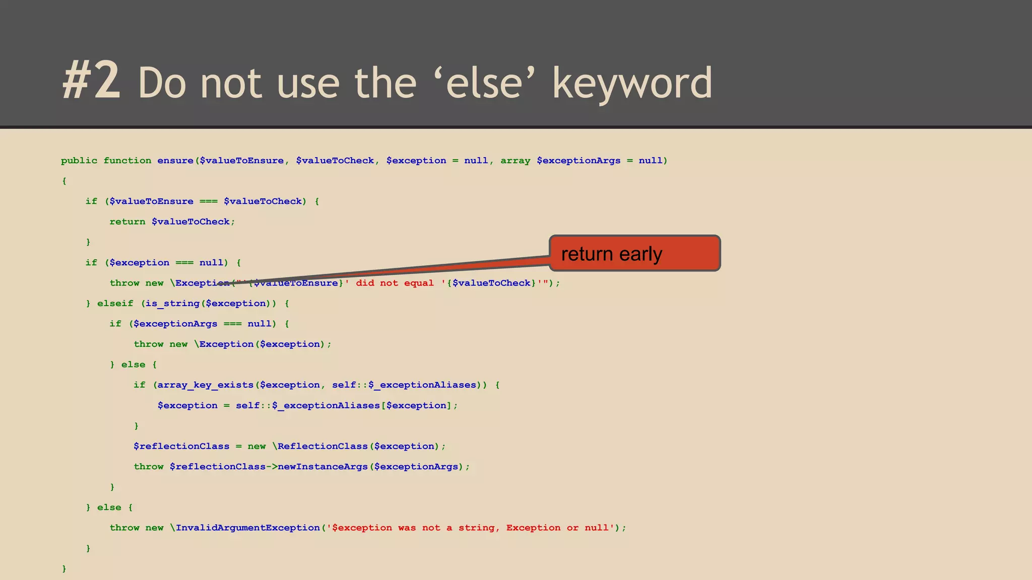 #2 Do not use the ‘else’ keyword public function ensure($valueToEnsure, $valueToCheck, $exception = null, array $exceptionArgs = null) { if ($valueToEnsure === $valueToCheck) { return $valueToCheck; } if ($exception === null) { return early throw new Exception("'{$valueToEnsure}' did not equal '{$valueToCheck}'"); } elseif (is_string($exception)) { if ($exceptionArgs === null) { throw new Exception($exception); } else { if (array_key_exists($exception, self::$_exceptionAliases)) { $exception = self::$_exceptionAliases[$exception]; } $reflectionClass = new ReflectionClass($exception); throw $reflectionClass->newInstanceArgs($exceptionArgs); } } else { throw new InvalidArgumentException('$exception was not a string, Exception or null'); } } 