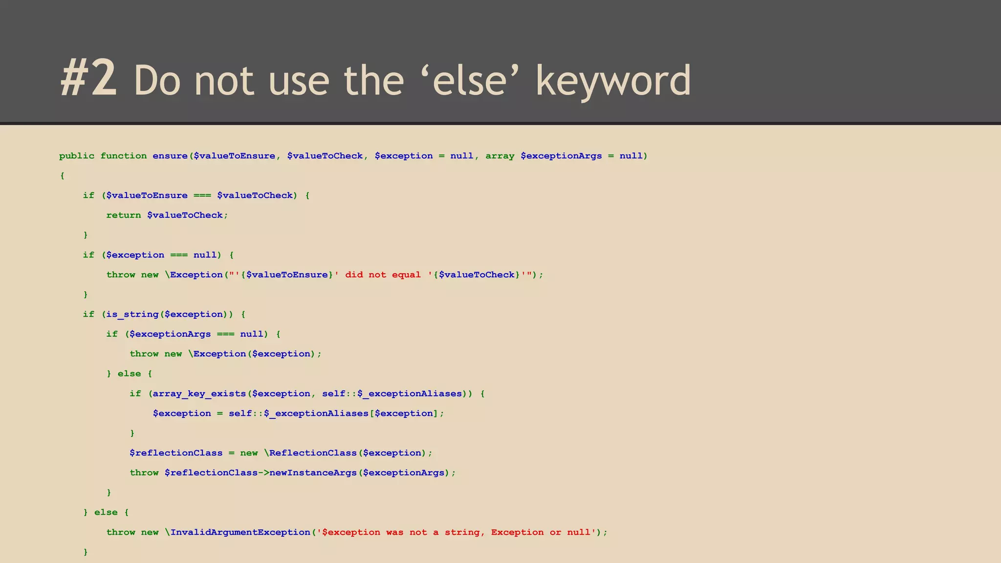 #2 Do not use the ‘else’ keyword public function ensure($valueToEnsure, $valueToCheck, $exception = null, array $exceptionArgs = null) { if ($valueToEnsure === $valueToCheck) { return $valueToCheck; } if ($exception === null) { throw new Exception("'{$valueToEnsure}' did not equal '{$valueToCheck}'"); } if (is_string($exception)) { if ($exceptionArgs === null) { throw new Exception($exception); } else { if (array_key_exists($exception, self::$_exceptionAliases)) { $exception = self::$_exceptionAliases[$exception]; } $reflectionClass = new ReflectionClass($exception); throw $reflectionClass->newInstanceArgs($exceptionArgs); } } else { throw new InvalidArgumentException('$exception was not a string, Exception or null'); } 
