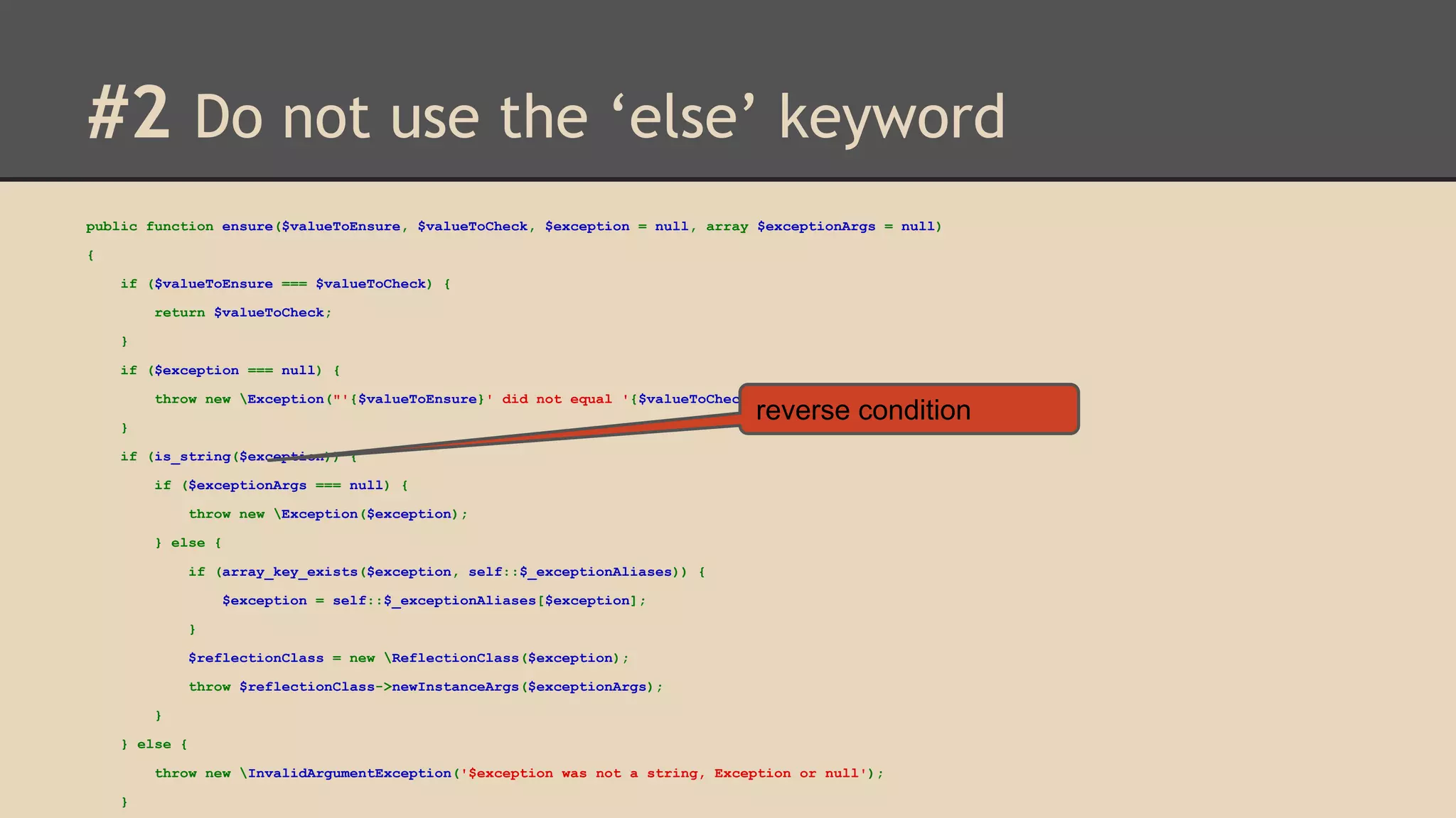 #2 Do not use the ‘else’ keyword public function ensure($valueToEnsure, $valueToCheck, $exception = null, array $exceptionArgs = null) { if ($valueToEnsure === $valueToCheck) { return $valueToCheck; } if ($exception === null) { throw new Exception("'{$valueToEnsure}' did not equal '{$valueToCheck}'"); reverse condition } if (is_string($exception)) { if ($exceptionArgs === null) { throw new Exception($exception); } else { if (array_key_exists($exception, self::$_exceptionAliases)) { $exception = self::$_exceptionAliases[$exception]; } $reflectionClass = new ReflectionClass($exception); throw $reflectionClass->newInstanceArgs($exceptionArgs); } } else { throw new InvalidArgumentException('$exception was not a string, Exception or null'); } 
