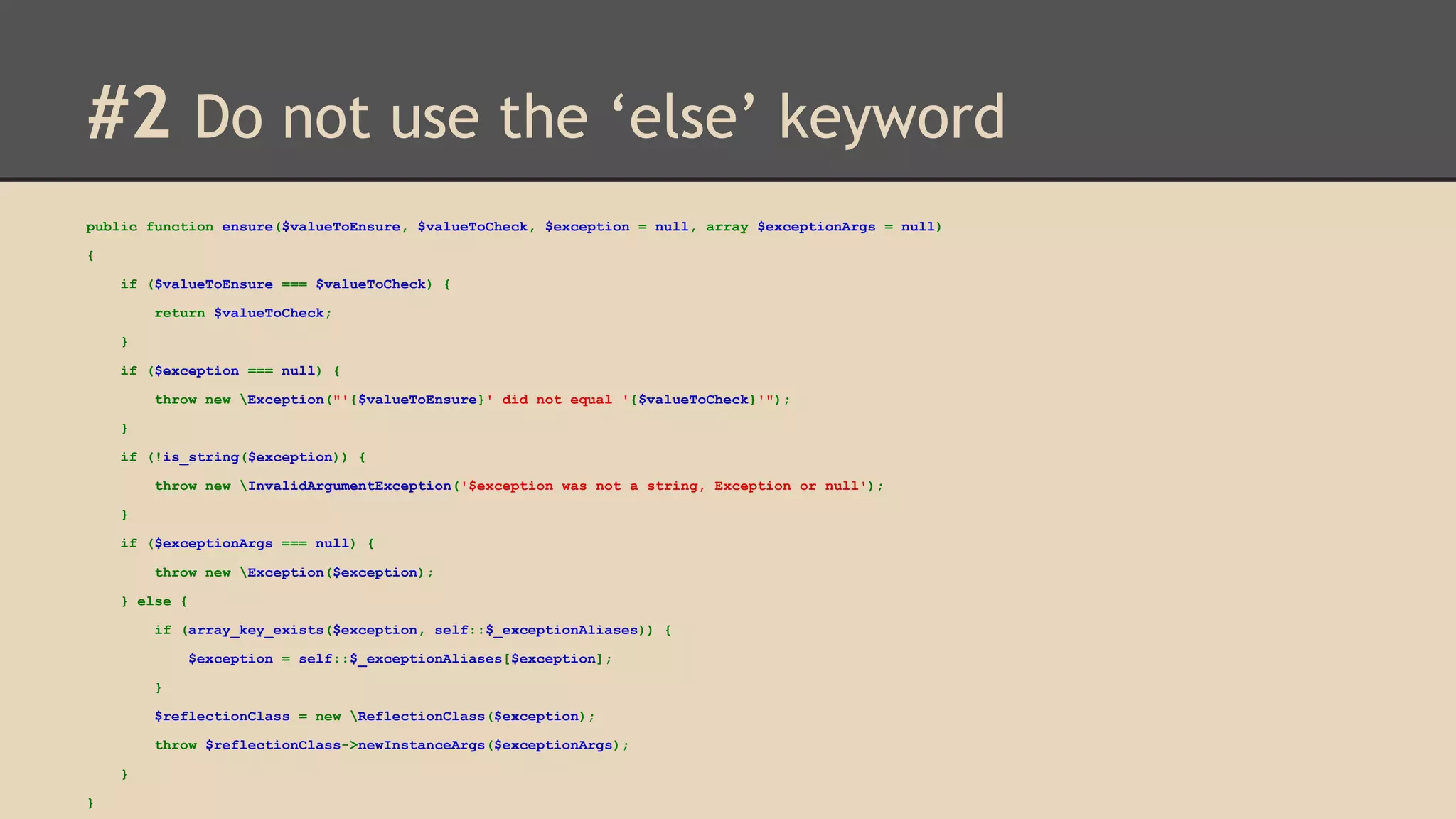 #2 Do not use the ‘else’ keyword public function ensure($valueToEnsure, $valueToCheck, $exception = null, array $exceptionArgs = null) { if ($valueToEnsure === $valueToCheck) { return $valueToCheck; } if ($exception === null) { throw new Exception("'{$valueToEnsure}' did not equal '{$valueToCheck}'"); } if (!is_string($exception)) { throw new InvalidArgumentException('$exception was not a string, Exception or null'); } if ($exceptionArgs === null) { throw new Exception($exception); } else { if (array_key_exists($exception, self::$_exceptionAliases)) { $exception = self::$_exceptionAliases[$exception]; } $reflectionClass = new ReflectionClass($exception); throw $reflectionClass->newInstanceArgs($exceptionArgs); } } 