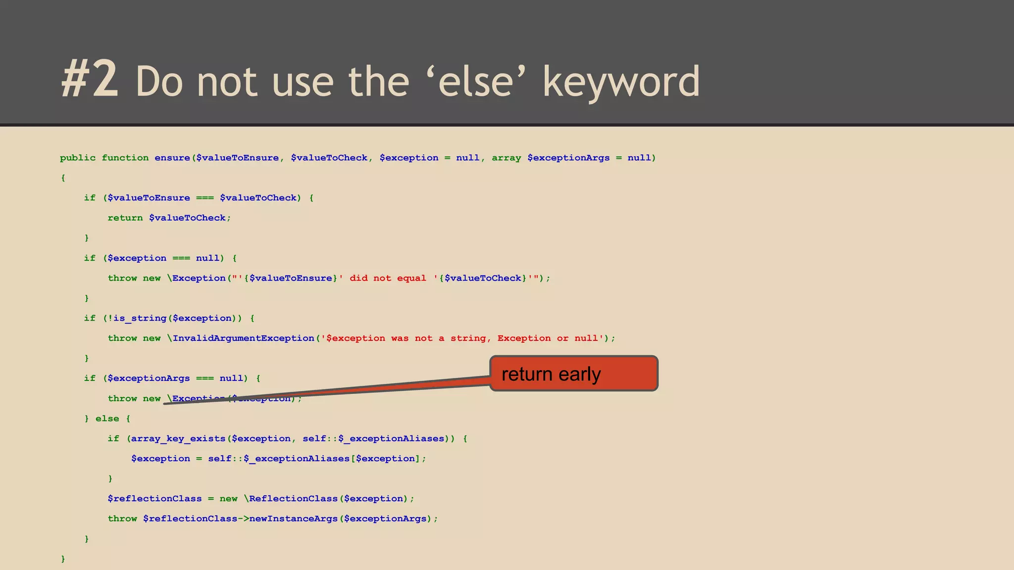 #2 Do not use the ‘else’ keyword public function ensure($valueToEnsure, $valueToCheck, $exception = null, array $exceptionArgs = null) { if ($valueToEnsure === $valueToCheck) { return $valueToCheck; } if ($exception === null) { throw new Exception("'{$valueToEnsure}' did not equal '{$valueToCheck}'"); } if (!is_string($exception)) { throw new InvalidArgumentException('$exception was not a string, Exception or null'); } if ($exceptionArgs === null) { throw new Exception($exception); } else { if (array_key_exists($exception, self::$_exceptionAliases)) { $exception = self::$_exceptionAliases[$exception]; } $reflectionClass = new ReflectionClass($exception); throw $reflectionClass->newInstanceArgs($exceptionArgs); } } return early 