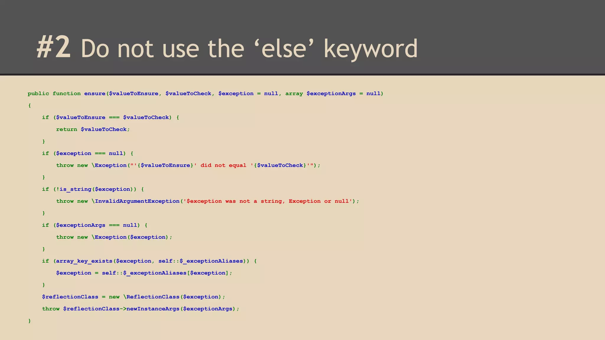 #2 Do not use the ‘else’ keyword public function ensure($valueToEnsure, $valueToCheck, $exception = null, array $exceptionArgs = null) { if ($valueToEnsure === $valueToCheck) { return $valueToCheck; } if ($exception === null) { throw new Exception("'{$valueToEnsure}' did not equal '{$valueToCheck}'"); } if (!is_string($exception)) { throw new InvalidArgumentException('$exception was not a string, Exception or null'); } if ($exceptionArgs === null) { throw new Exception($exception); } if (array_key_exists($exception, self::$_exceptionAliases)) { $exception = self::$_exceptionAliases[$exception]; } $reflectionClass = new ReflectionClass($exception); throw $reflectionClass->newInstanceArgs($exceptionArgs); } 