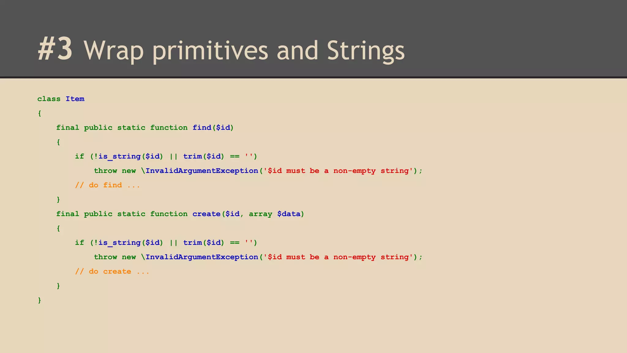 #3 Wrap primitives and Strings class Item { final public static function find($id) { if (!is_string($id) || trim($id) == '') throw new InvalidArgumentException('$id must be a non-empty string'); // do find ... } final public static function create($id, array $data) { if (!is_string($id) || trim($id) == '') throw new InvalidArgumentException('$id must be a non-empty string'); // do create ... } } 