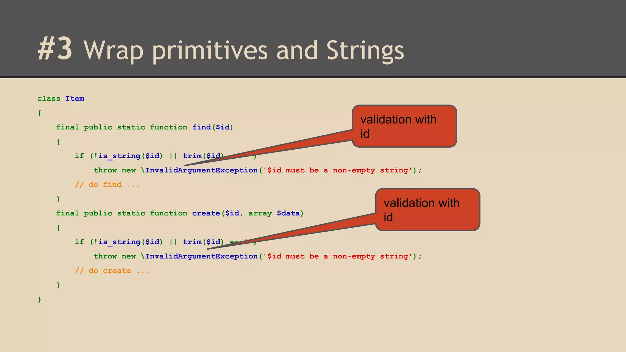 #3 Wrap primitives and Strings class Item { final public static function find($id) { validation with id if (!is_string($id) || trim($id) == '') throw new InvalidArgumentException('$id must be a non-empty string'); // do find ... } final public static function create($id, array $data) validation with id { if (!is_string($id) || trim($id) == '') throw new InvalidArgumentException('$id must be a non-empty string'); // do create ... } } 