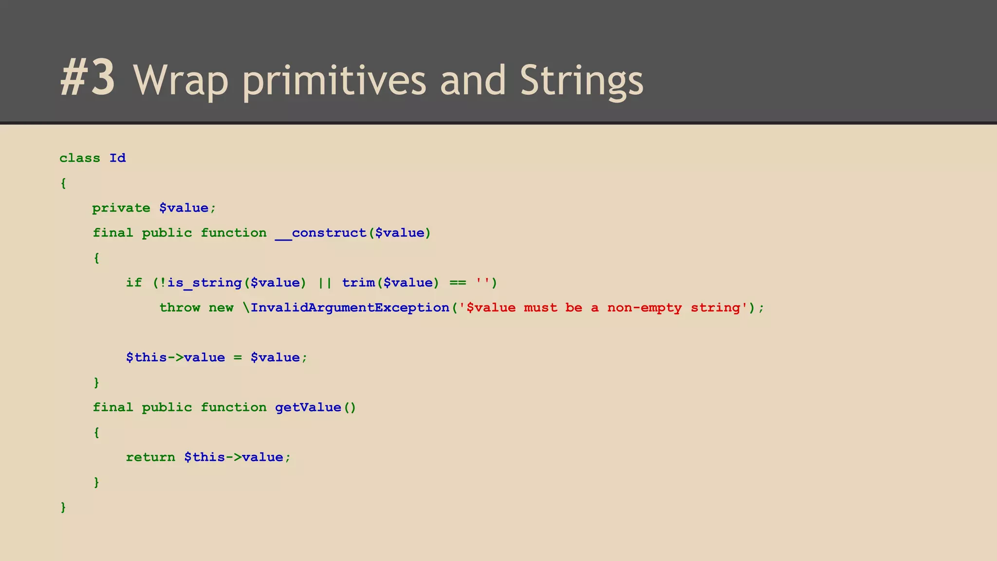 #3 Wrap primitives and Strings class Id { private $value; final public function __construct($value) { if (!is_string($value) || trim($value) == '') throw new InvalidArgumentException('$value must be a non-empty string'); $this->value = $value; } final public function getValue() { return $this->value; } } 